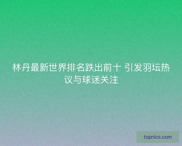林丹最新世界排名跌出前十 引发羽坛热议与球迷关注