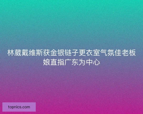 林葳戴维斯获金银链子更衣室气氛佳老板娘直指广东为中心