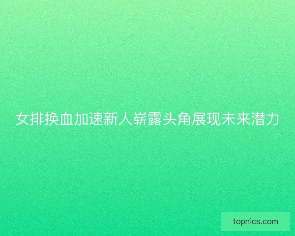 女排换血加速新人崭露头角展现未来潜力