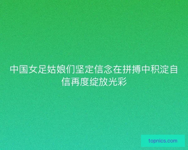 中国女足姑娘们坚定信念在拼搏中积淀自信再度绽放光彩