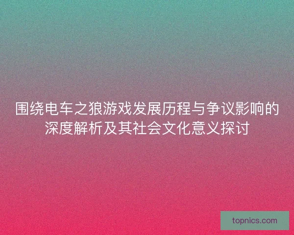围绕电车之狼游戏发展历程与争议影响的深度解析及其社会文化意义探讨