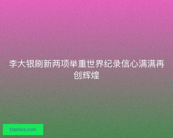 李大银刷新两项举重世界纪录信心满满再创辉煌
