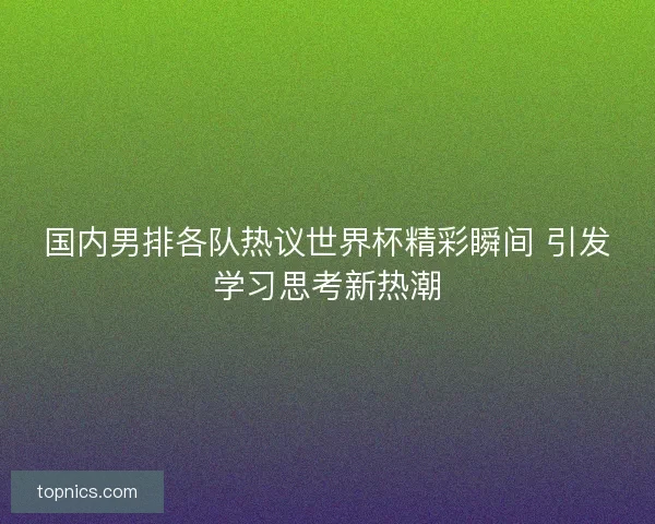 国内男排各队热议世界杯精彩瞬间 引发学习思考新热潮