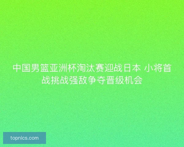 中国男篮亚洲杯淘汰赛迎战日本 小将首战挑战强敌争夺晋级机会