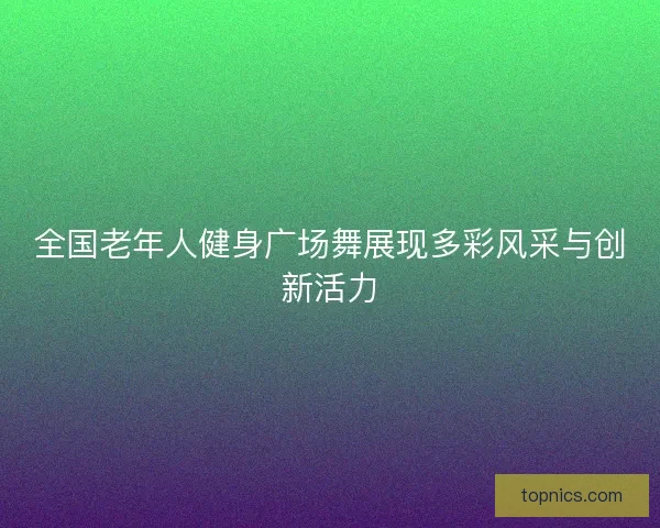 全国老年人健身广场舞展现多彩风采与创新活力