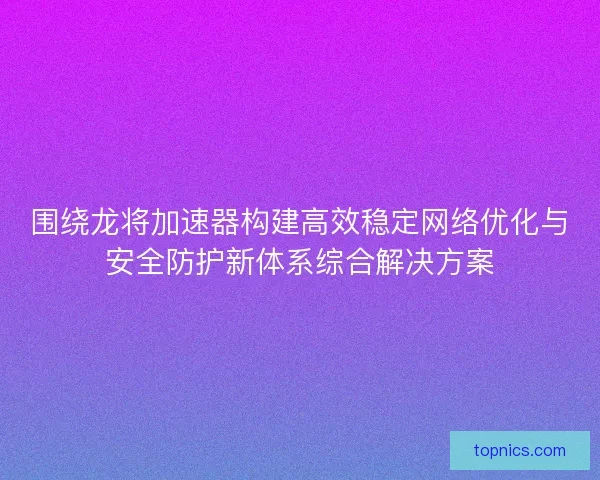 围绕龙将加速器构建高效稳定网络优化与安全防护新体系综合解决方案